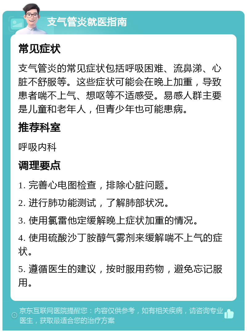 支气管炎就医指南 常见症状 支气管炎的常见症状包括呼吸困难、流鼻涕、心脏不舒服等。这些症状可能会在晚上加重，导致患者喘不上气、想呕等不适感受。易感人群主要是儿童和老年人，但青少年也可能患病。 推荐科室 呼吸内科 调理要点 1. 完善心电图检查，排除心脏问题。 2. 进行肺功能测试，了解肺部状况。 3. 使用氯雷他定缓解晚上症状加重的情况。 4. 使用硫酸沙丁胺醇气雾剂来缓解喘不上气的症状。 5. 遵循医生的建议，按时服用药物，避免忘记服用。