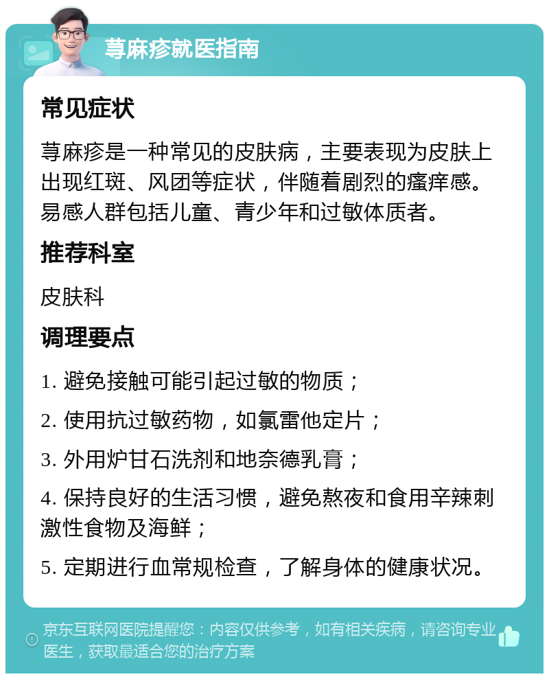 荨麻疹就医指南 常见症状 荨麻疹是一种常见的皮肤病，主要表现为皮肤上出现红斑、风团等症状，伴随着剧烈的瘙痒感。易感人群包括儿童、青少年和过敏体质者。 推荐科室 皮肤科 调理要点 1. 避免接触可能引起过敏的物质； 2. 使用抗过敏药物，如氯雷他定片； 3. 外用炉甘石洗剂和地奈德乳膏； 4. 保持良好的生活习惯，避免熬夜和食用辛辣刺激性食物及海鲜； 5. 定期进行血常规检查，了解身体的健康状况。