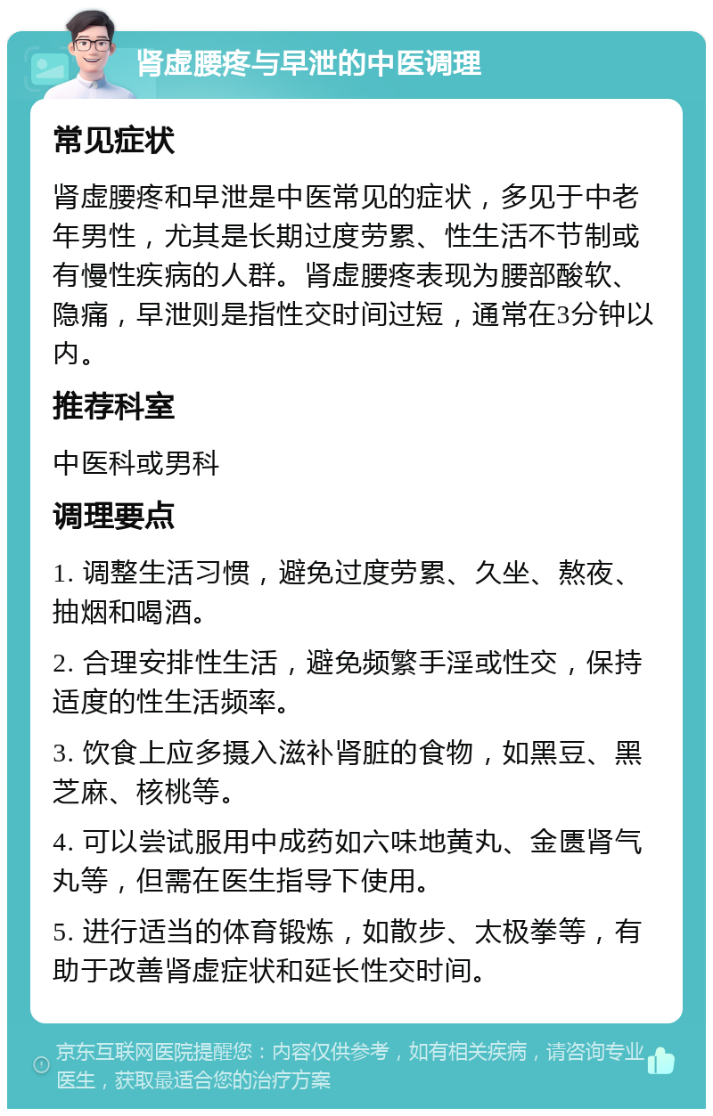 肾虚腰疼与早泄的中医调理 常见症状 肾虚腰疼和早泄是中医常见的症状，多见于中老年男性，尤其是长期过度劳累、性生活不节制或有慢性疾病的人群。肾虚腰疼表现为腰部酸软、隐痛，早泄则是指性交时间过短，通常在3分钟以内。 推荐科室 中医科或男科 调理要点 1. 调整生活习惯，避免过度劳累、久坐、熬夜、抽烟和喝酒。 2. 合理安排性生活，避免频繁手淫或性交，保持适度的性生活频率。 3. 饮食上应多摄入滋补肾脏的食物，如黑豆、黑芝麻、核桃等。 4. 可以尝试服用中成药如六味地黄丸、金匮肾气丸等，但需在医生指导下使用。 5. 进行适当的体育锻炼，如散步、太极拳等，有助于改善肾虚症状和延长性交时间。