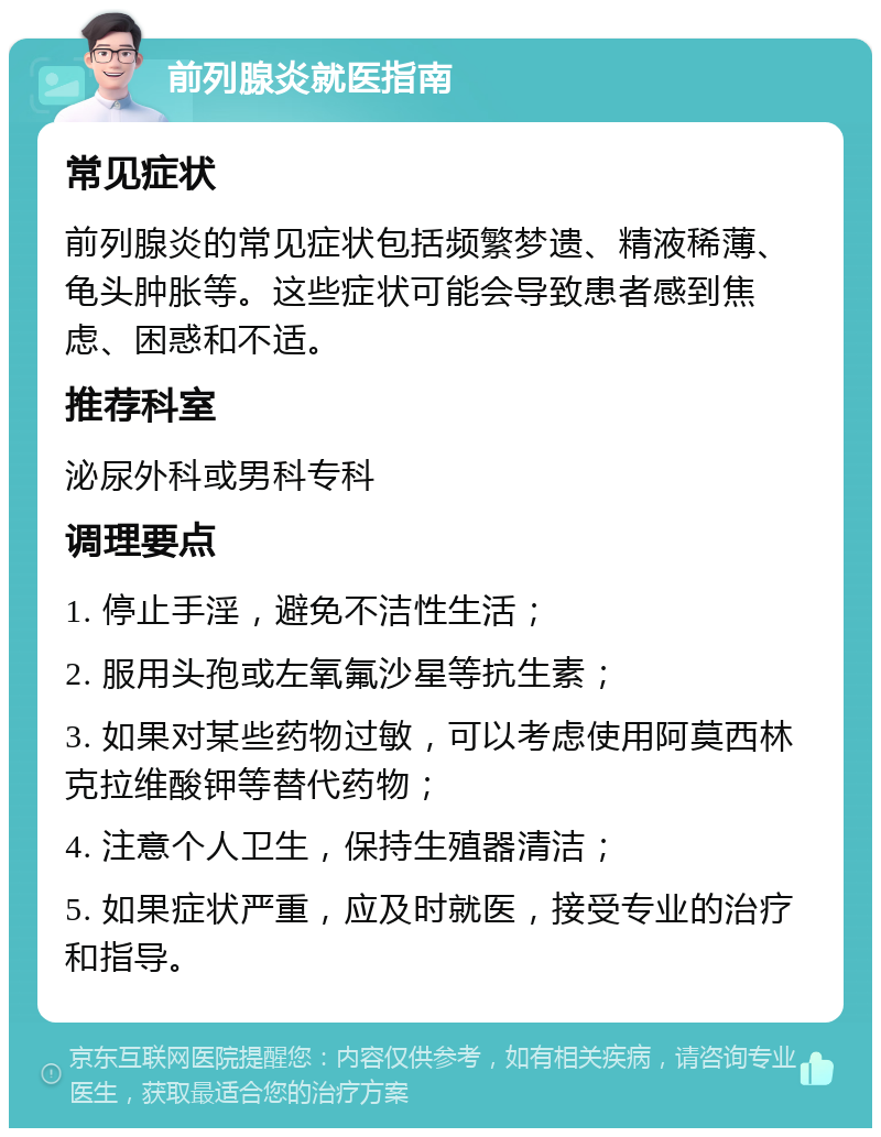 前列腺炎就医指南 常见症状 前列腺炎的常见症状包括频繁梦遗、精液稀薄、龟头肿胀等。这些症状可能会导致患者感到焦虑、困惑和不适。 推荐科室 泌尿外科或男科专科 调理要点 1. 停止手淫，避免不洁性生活； 2. 服用头孢或左氧氟沙星等抗生素； 3. 如果对某些药物过敏，可以考虑使用阿莫西林克拉维酸钾等替代药物； 4. 注意个人卫生，保持生殖器清洁； 5. 如果症状严重，应及时就医，接受专业的治疗和指导。