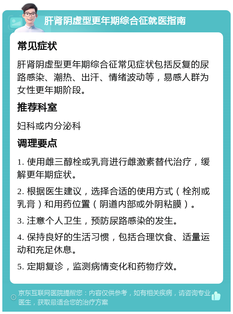 肝肾阴虚型更年期综合征就医指南 常见症状 肝肾阴虚型更年期综合征常见症状包括反复的尿路感染、潮热、出汗、情绪波动等，易感人群为女性更年期阶段。 推荐科室 妇科或内分泌科 调理要点 1. 使用雌三醇栓或乳膏进行雌激素替代治疗，缓解更年期症状。 2. 根据医生建议，选择合适的使用方式（栓剂或乳膏）和用药位置（阴道内部或外阴粘膜）。 3. 注意个人卫生，预防尿路感染的发生。 4. 保持良好的生活习惯，包括合理饮食、适量运动和充足休息。 5. 定期复诊，监测病情变化和药物疗效。