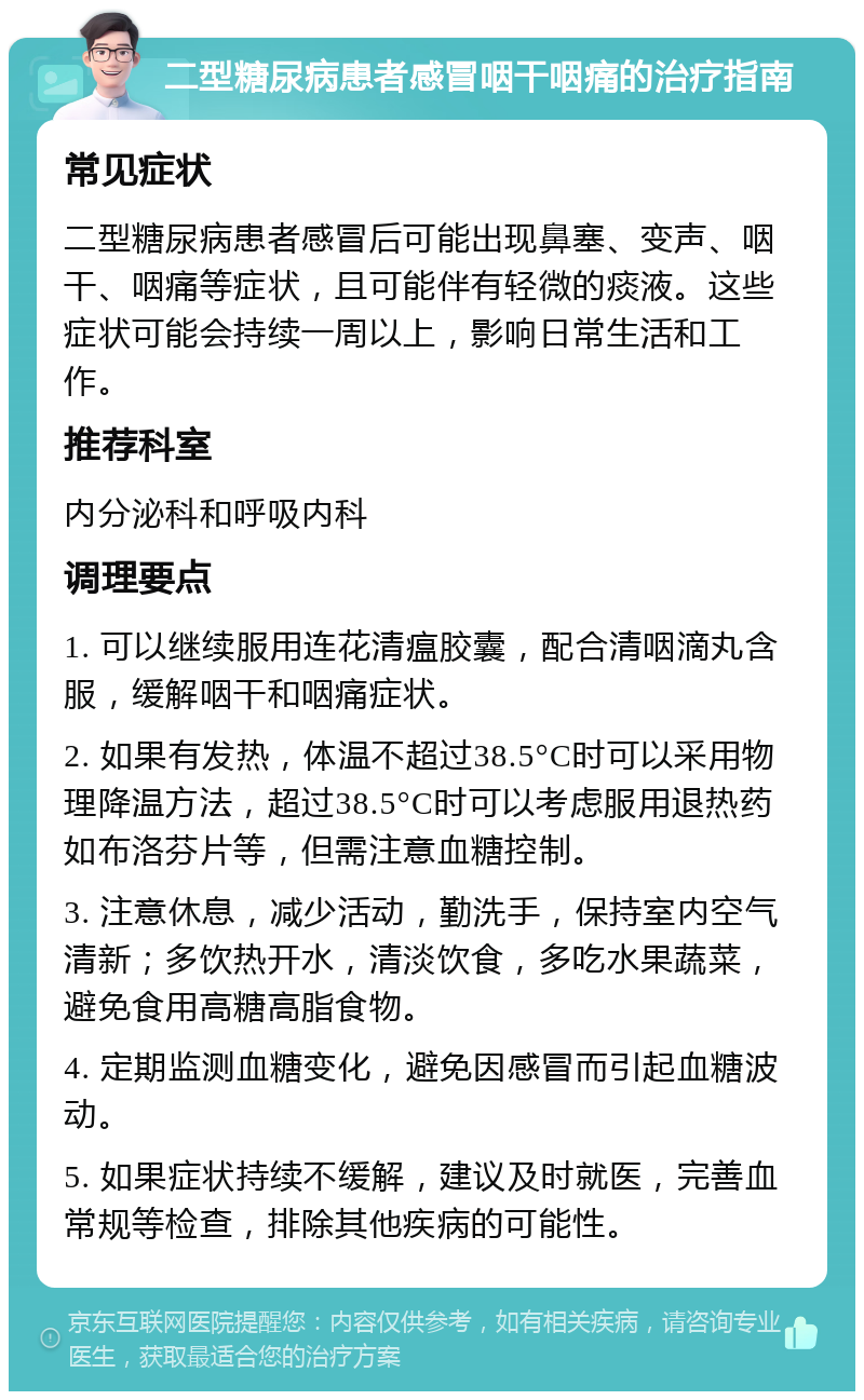 二型糖尿病患者感冒咽干咽痛的治疗指南 常见症状 二型糖尿病患者感冒后可能出现鼻塞、变声、咽干、咽痛等症状，且可能伴有轻微的痰液。这些症状可能会持续一周以上，影响日常生活和工作。 推荐科室 内分泌科和呼吸内科 调理要点 1. 可以继续服用连花清瘟胶囊，配合清咽滴丸含服，缓解咽干和咽痛症状。 2. 如果有发热，体温不超过38.5°C时可以采用物理降温方法，超过38.5°C时可以考虑服用退热药如布洛芬片等，但需注意血糖控制。 3. 注意休息，减少活动，勤洗手，保持室内空气清新；多饮热开水，清淡饮食，多吃水果蔬菜，避免食用高糖高脂食物。 4. 定期监测血糖变化，避免因感冒而引起血糖波动。 5. 如果症状持续不缓解，建议及时就医，完善血常规等检查，排除其他疾病的可能性。