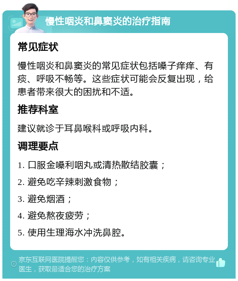 慢性咽炎和鼻窦炎的治疗指南 常见症状 慢性咽炎和鼻窦炎的常见症状包括嗓子痒痒、有痰、呼吸不畅等。这些症状可能会反复出现，给患者带来很大的困扰和不适。 推荐科室 建议就诊于耳鼻喉科或呼吸内科。 调理要点 1. 口服金嗓利咽丸或清热散结胶囊； 2. 避免吃辛辣刺激食物； 3. 避免烟酒； 4. 避免熬夜疲劳； 5. 使用生理海水冲洗鼻腔。