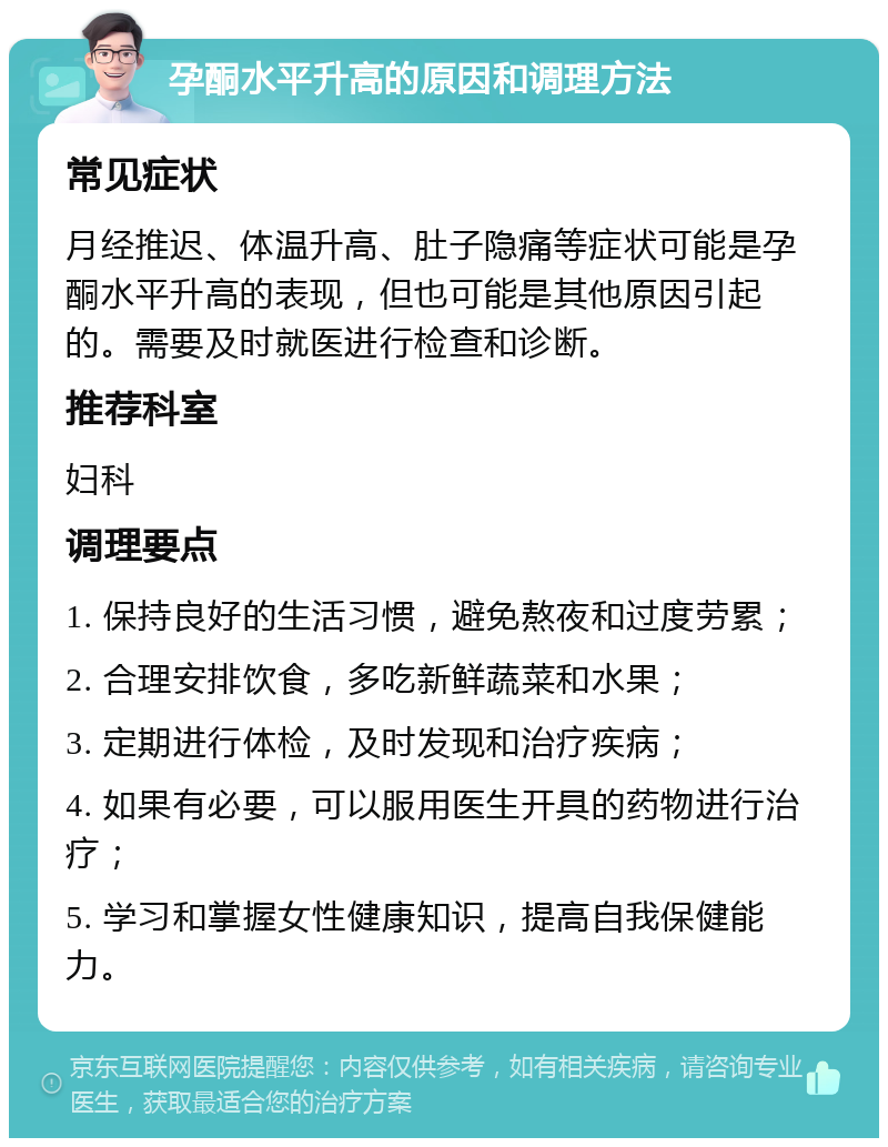 孕酮水平升高的原因和调理方法 常见症状 月经推迟、体温升高、肚子隐痛等症状可能是孕酮水平升高的表现，但也可能是其他原因引起的。需要及时就医进行检查和诊断。 推荐科室 妇科 调理要点 1. 保持良好的生活习惯，避免熬夜和过度劳累； 2. 合理安排饮食，多吃新鲜蔬菜和水果； 3. 定期进行体检，及时发现和治疗疾病； 4. 如果有必要，可以服用医生开具的药物进行治疗； 5. 学习和掌握女性健康知识，提高自我保健能力。