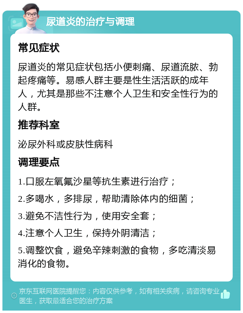 尿道炎的治疗与调理 常见症状 尿道炎的常见症状包括小便刺痛、尿道流脓、勃起疼痛等。易感人群主要是性生活活跃的成年人，尤其是那些不注意个人卫生和安全性行为的人群。 推荐科室 泌尿外科或皮肤性病科 调理要点 1.口服左氧氟沙星等抗生素进行治疗； 2.多喝水，多排尿，帮助清除体内的细菌； 3.避免不洁性行为，使用安全套； 4.注意个人卫生，保持外阴清洁； 5.调整饮食，避免辛辣刺激的食物，多吃清淡易消化的食物。