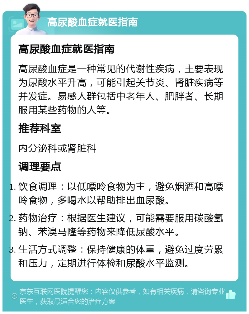 高尿酸血症就医指南 高尿酸血症就医指南 高尿酸血症是一种常见的代谢性疾病，主要表现为尿酸水平升高，可能引起关节炎、肾脏疾病等并发症。易感人群包括中老年人、肥胖者、长期服用某些药物的人等。 推荐科室 内分泌科或肾脏科 调理要点 饮食调理：以低嘌呤食物为主，避免烟酒和高嘌呤食物，多喝水以帮助排出血尿酸。 药物治疗：根据医生建议，可能需要服用碳酸氢钠、苯溴马隆等药物来降低尿酸水平。 生活方式调整：保持健康的体重，避免过度劳累和压力，定期进行体检和尿酸水平监测。