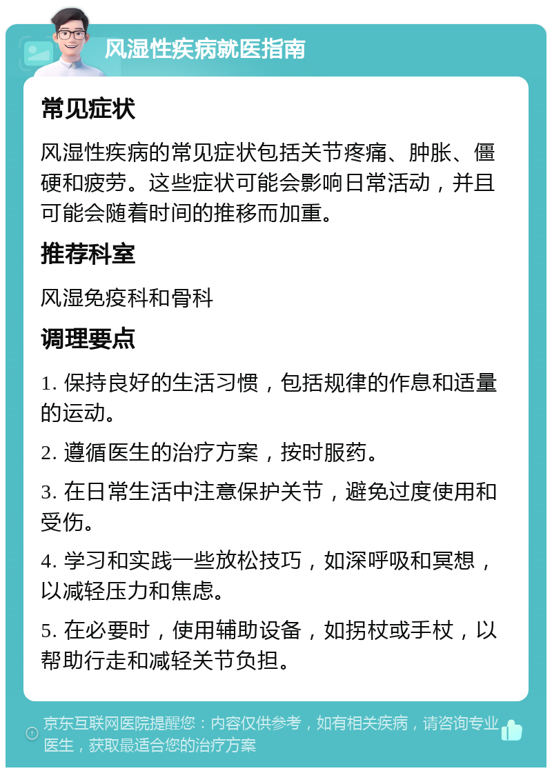 风湿性疾病就医指南 常见症状 风湿性疾病的常见症状包括关节疼痛、肿胀、僵硬和疲劳。这些症状可能会影响日常活动，并且可能会随着时间的推移而加重。 推荐科室 风湿免疫科和骨科 调理要点 1. 保持良好的生活习惯，包括规律的作息和适量的运动。 2. 遵循医生的治疗方案，按时服药。 3. 在日常生活中注意保护关节，避免过度使用和受伤。 4. 学习和实践一些放松技巧，如深呼吸和冥想，以减轻压力和焦虑。 5. 在必要时，使用辅助设备，如拐杖或手杖，以帮助行走和减轻关节负担。