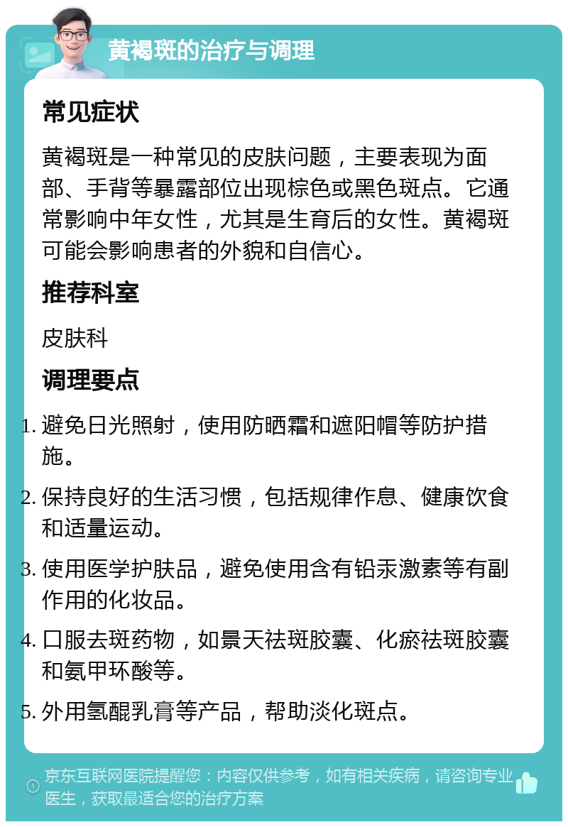 黄褐斑的治疗与调理 常见症状 黄褐斑是一种常见的皮肤问题，主要表现为面部、手背等暴露部位出现棕色或黑色斑点。它通常影响中年女性，尤其是生育后的女性。黄褐斑可能会影响患者的外貌和自信心。 推荐科室 皮肤科 调理要点 避免日光照射，使用防晒霜和遮阳帽等防护措施。 保持良好的生活习惯，包括规律作息、健康饮食和适量运动。 使用医学护肤品，避免使用含有铅汞激素等有副作用的化妆品。 口服去斑药物，如景天祛斑胶囊、化瘀祛斑胶囊和氨甲环酸等。 外用氢醌乳膏等产品，帮助淡化斑点。