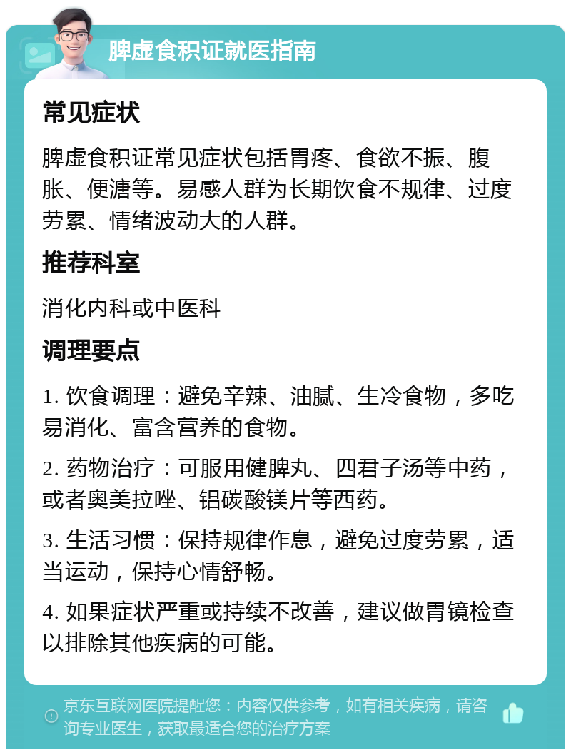 脾虚食积证就医指南 常见症状 脾虚食积证常见症状包括胃疼、食欲不振、腹胀、便溏等。易感人群为长期饮食不规律、过度劳累、情绪波动大的人群。 推荐科室 消化内科或中医科 调理要点 1. 饮食调理：避免辛辣、油腻、生冷食物，多吃易消化、富含营养的食物。 2. 药物治疗：可服用健脾丸、四君子汤等中药，或者奥美拉唑、铝碳酸镁片等西药。 3. 生活习惯：保持规律作息，避免过度劳累，适当运动，保持心情舒畅。 4. 如果症状严重或持续不改善，建议做胃镜检查以排除其他疾病的可能。