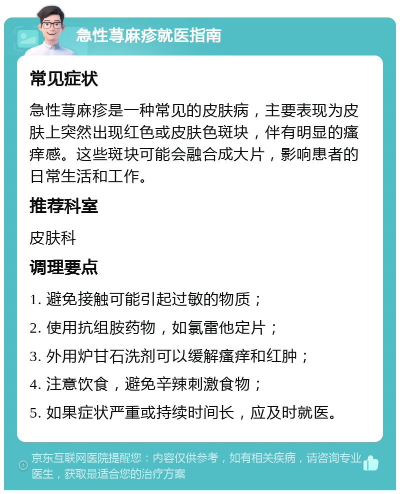 急性荨麻疹就医指南 常见症状 急性荨麻疹是一种常见的皮肤病，主要表现为皮肤上突然出现红色或皮肤色斑块，伴有明显的瘙痒感。这些斑块可能会融合成大片，影响患者的日常生活和工作。 推荐科室 皮肤科 调理要点 1. 避免接触可能引起过敏的物质； 2. 使用抗组胺药物，如氯雷他定片； 3. 外用炉甘石洗剂可以缓解瘙痒和红肿； 4. 注意饮食，避免辛辣刺激食物； 5. 如果症状严重或持续时间长，应及时就医。