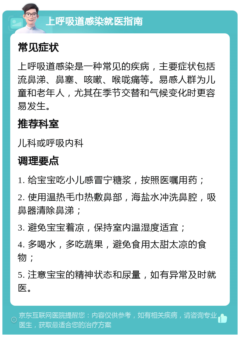 上呼吸道感染就医指南 常见症状 上呼吸道感染是一种常见的疾病，主要症状包括流鼻涕、鼻塞、咳嗽、喉咙痛等。易感人群为儿童和老年人，尤其在季节交替和气候变化时更容易发生。 推荐科室 儿科或呼吸内科 调理要点 1. 给宝宝吃小儿感冒宁糖浆，按照医嘱用药； 2. 使用温热毛巾热敷鼻部，海盐水冲洗鼻腔，吸鼻器清除鼻涕； 3. 避免宝宝着凉，保持室内温湿度适宜； 4. 多喝水，多吃蔬果，避免食用太甜太凉的食物； 5. 注意宝宝的精神状态和尿量，如有异常及时就医。