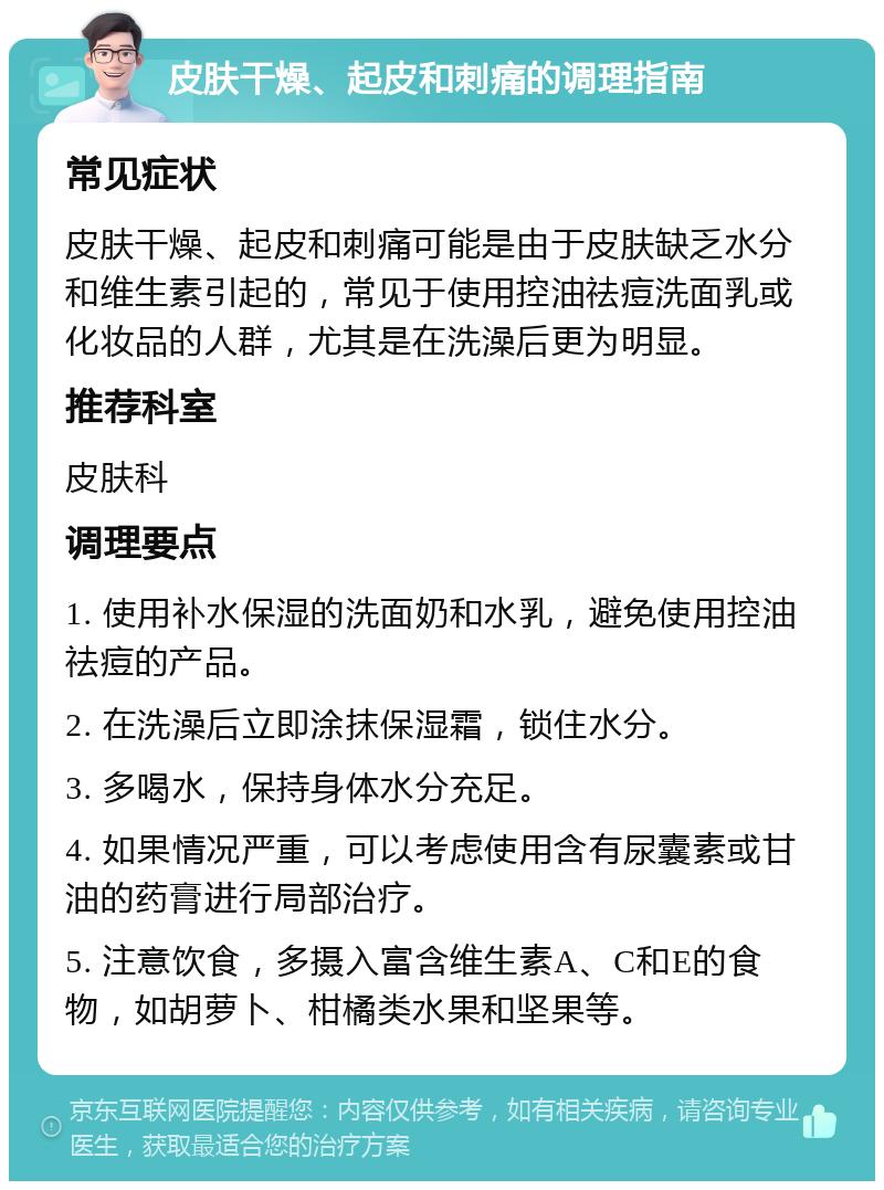 皮肤干燥、起皮和刺痛的调理指南 常见症状 皮肤干燥、起皮和刺痛可能是由于皮肤缺乏水分和维生素引起的，常见于使用控油祛痘洗面乳或化妆品的人群，尤其是在洗澡后更为明显。 推荐科室 皮肤科 调理要点 1. 使用补水保湿的洗面奶和水乳，避免使用控油祛痘的产品。 2. 在洗澡后立即涂抹保湿霜，锁住水分。 3. 多喝水，保持身体水分充足。 4. 如果情况严重，可以考虑使用含有尿囊素或甘油的药膏进行局部治疗。 5. 注意饮食，多摄入富含维生素A、C和E的食物，如胡萝卜、柑橘类水果和坚果等。