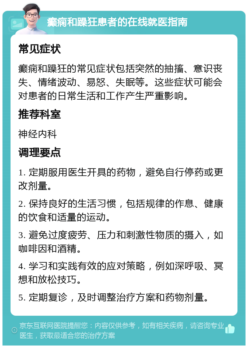 癫痫和躁狂患者的在线就医指南 常见症状 癫痫和躁狂的常见症状包括突然的抽搐、意识丧失、情绪波动、易怒、失眠等。这些症状可能会对患者的日常生活和工作产生严重影响。 推荐科室 神经内科 调理要点 1. 定期服用医生开具的药物，避免自行停药或更改剂量。 2. 保持良好的生活习惯，包括规律的作息、健康的饮食和适量的运动。 3. 避免过度疲劳、压力和刺激性物质的摄入，如咖啡因和酒精。 4. 学习和实践有效的应对策略，例如深呼吸、冥想和放松技巧。 5. 定期复诊，及时调整治疗方案和药物剂量。