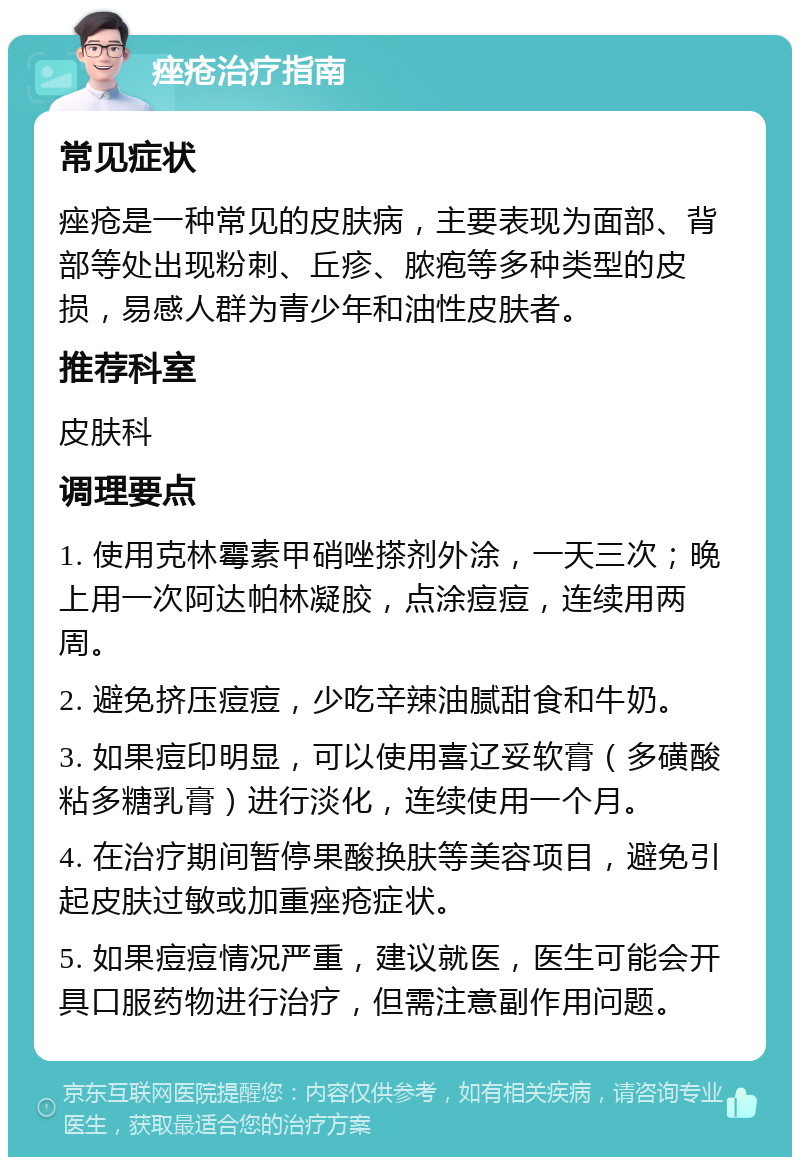 痤疮治疗指南 常见症状 痤疮是一种常见的皮肤病，主要表现为面部、背部等处出现粉刺、丘疹、脓疱等多种类型的皮损，易感人群为青少年和油性皮肤者。 推荐科室 皮肤科 调理要点 1. 使用克林霉素甲硝唑搽剂外涂，一天三次；晚上用一次阿达帕林凝胶，点涂痘痘，连续用两周。 2. 避免挤压痘痘，少吃辛辣油腻甜食和牛奶。 3. 如果痘印明显，可以使用喜辽妥软膏（多磺酸粘多糖乳膏）进行淡化，连续使用一个月。 4. 在治疗期间暂停果酸换肤等美容项目，避免引起皮肤过敏或加重痤疮症状。 5. 如果痘痘情况严重，建议就医，医生可能会开具口服药物进行治疗，但需注意副作用问题。