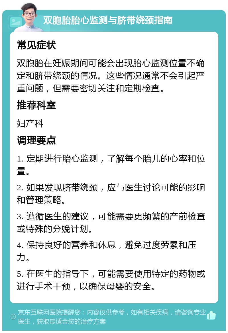 双胞胎胎心监测与脐带绕颈指南 常见症状 双胞胎在妊娠期间可能会出现胎心监测位置不确定和脐带绕颈的情况。这些情况通常不会引起严重问题，但需要密切关注和定期检查。 推荐科室 妇产科 调理要点 1. 定期进行胎心监测，了解每个胎儿的心率和位置。 2. 如果发现脐带绕颈，应与医生讨论可能的影响和管理策略。 3. 遵循医生的建议，可能需要更频繁的产前检查或特殊的分娩计划。 4. 保持良好的营养和休息，避免过度劳累和压力。 5. 在医生的指导下，可能需要使用特定的药物或进行手术干预，以确保母婴的安全。