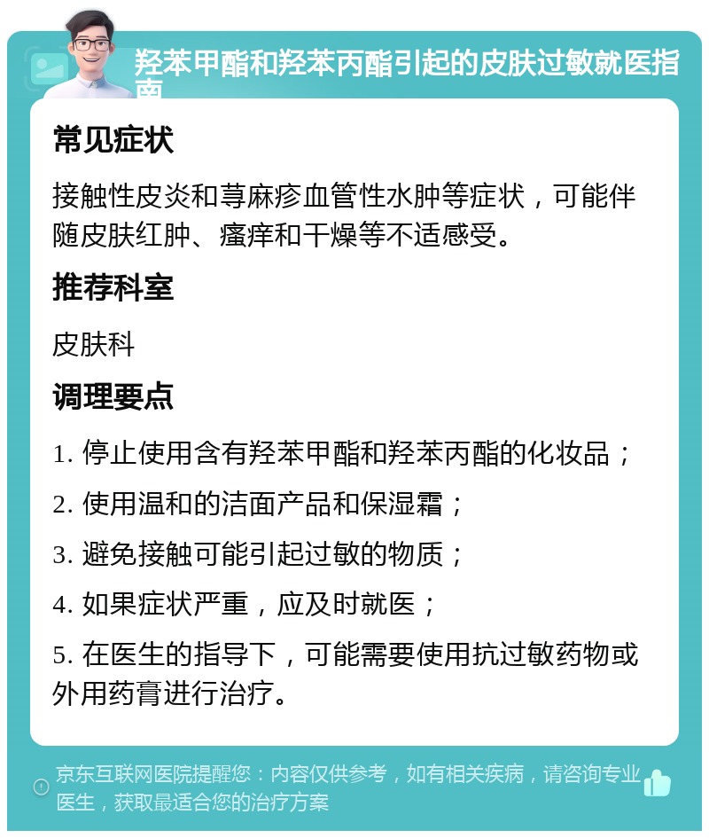 羟苯甲酯和羟苯丙酯引起的皮肤过敏就医指南 常见症状 接触性皮炎和荨麻疹血管性水肿等症状，可能伴随皮肤红肿、瘙痒和干燥等不适感受。 推荐科室 皮肤科 调理要点 1. 停止使用含有羟苯甲酯和羟苯丙酯的化妆品； 2. 使用温和的洁面产品和保湿霜； 3. 避免接触可能引起过敏的物质； 4. 如果症状严重，应及时就医； 5. 在医生的指导下，可能需要使用抗过敏药物或外用药膏进行治疗。