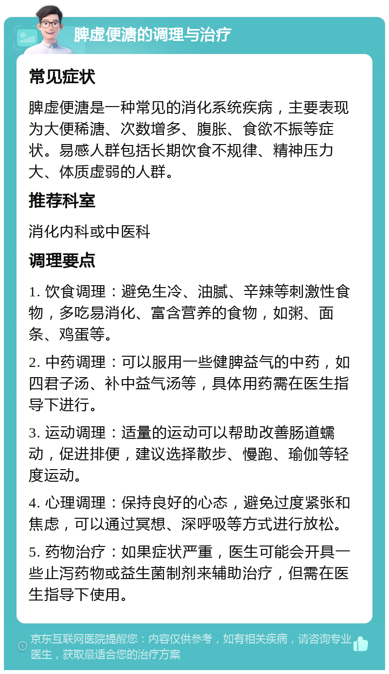 脾虚便溏的调理与治疗 常见症状 脾虚便溏是一种常见的消化系统疾病，主要表现为大便稀溏、次数增多、腹胀、食欲不振等症状。易感人群包括长期饮食不规律、精神压力大、体质虚弱的人群。 推荐科室 消化内科或中医科 调理要点 1. 饮食调理：避免生冷、油腻、辛辣等刺激性食物，多吃易消化、富含营养的食物，如粥、面条、鸡蛋等。 2. 中药调理：可以服用一些健脾益气的中药，如四君子汤、补中益气汤等，具体用药需在医生指导下进行。 3. 运动调理：适量的运动可以帮助改善肠道蠕动，促进排便，建议选择散步、慢跑、瑜伽等轻度运动。 4. 心理调理：保持良好的心态，避免过度紧张和焦虑，可以通过冥想、深呼吸等方式进行放松。 5. 药物治疗：如果症状严重，医生可能会开具一些止泻药物或益生菌制剂来辅助治疗，但需在医生指导下使用。