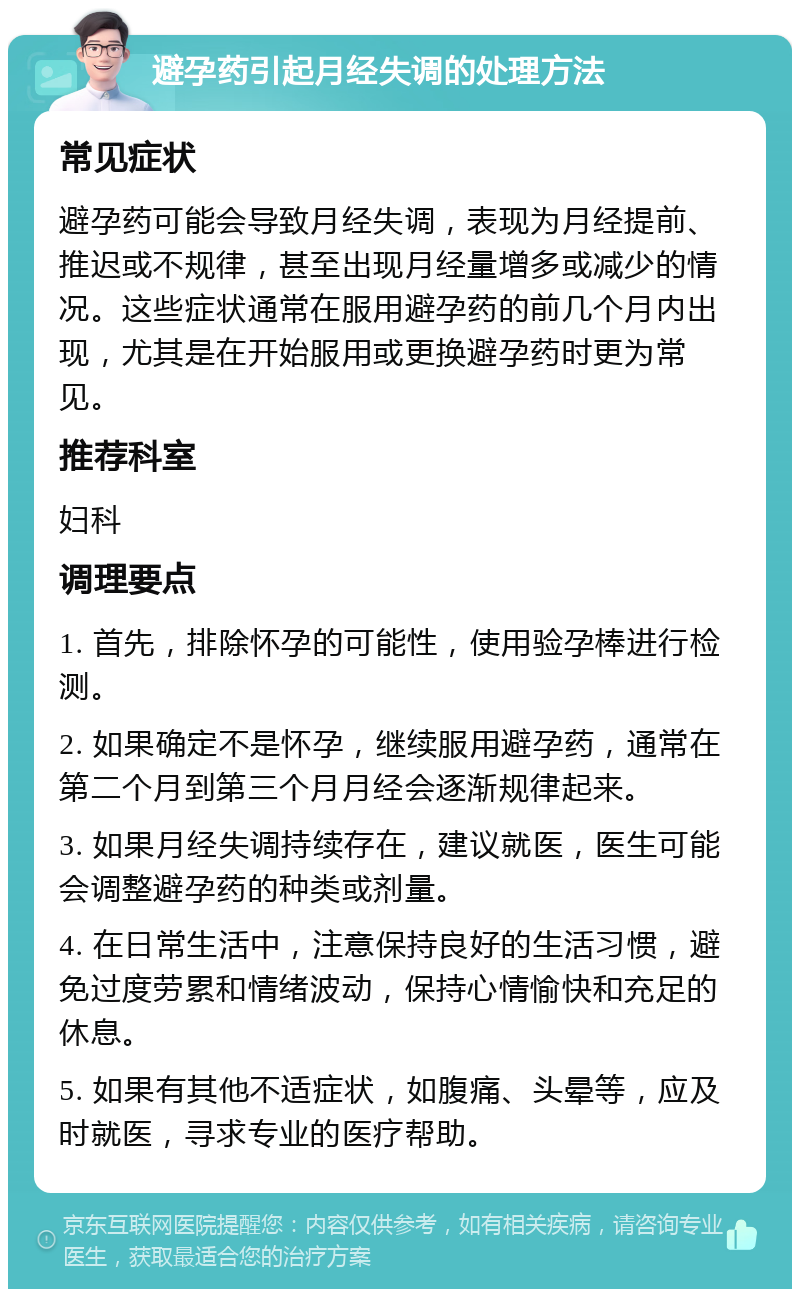 避孕药引起月经失调的处理方法 常见症状 避孕药可能会导致月经失调，表现为月经提前、推迟或不规律，甚至出现月经量增多或减少的情况。这些症状通常在服用避孕药的前几个月内出现，尤其是在开始服用或更换避孕药时更为常见。 推荐科室 妇科 调理要点 1. 首先，排除怀孕的可能性，使用验孕棒进行检测。 2. 如果确定不是怀孕，继续服用避孕药，通常在第二个月到第三个月月经会逐渐规律起来。 3. 如果月经失调持续存在，建议就医，医生可能会调整避孕药的种类或剂量。 4. 在日常生活中，注意保持良好的生活习惯，避免过度劳累和情绪波动，保持心情愉快和充足的休息。 5. 如果有其他不适症状，如腹痛、头晕等，应及时就医，寻求专业的医疗帮助。