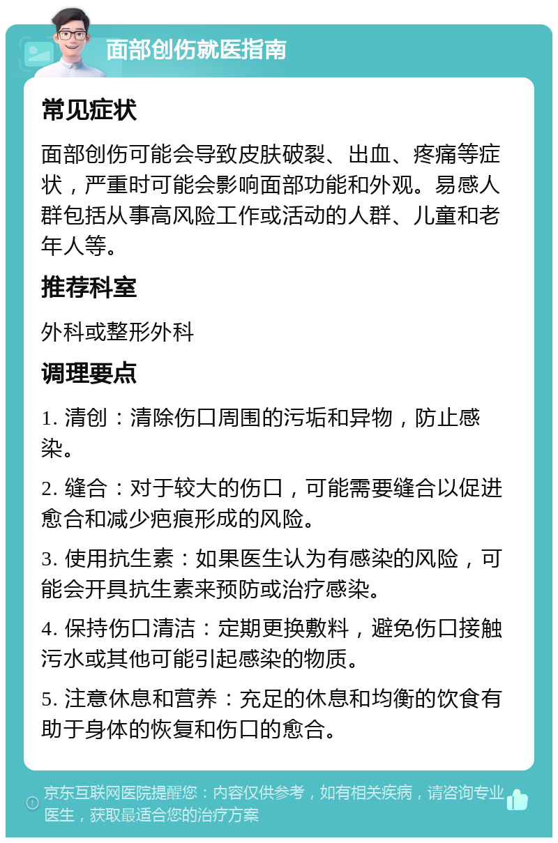 面部创伤就医指南 常见症状 面部创伤可能会导致皮肤破裂、出血、疼痛等症状，严重时可能会影响面部功能和外观。易感人群包括从事高风险工作或活动的人群、儿童和老年人等。 推荐科室 外科或整形外科 调理要点 1. 清创：清除伤口周围的污垢和异物，防止感染。 2. 缝合：对于较大的伤口，可能需要缝合以促进愈合和减少疤痕形成的风险。 3. 使用抗生素：如果医生认为有感染的风险，可能会开具抗生素来预防或治疗感染。 4. 保持伤口清洁：定期更换敷料，避免伤口接触污水或其他可能引起感染的物质。 5. 注意休息和营养：充足的休息和均衡的饮食有助于身体的恢复和伤口的愈合。