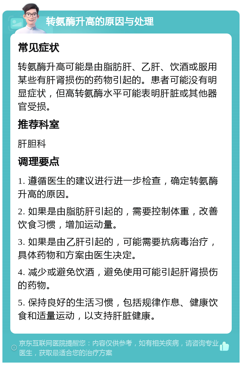 转氨酶升高的原因与处理 常见症状 转氨酶升高可能是由脂肪肝、乙肝、饮酒或服用某些有肝肾损伤的药物引起的。患者可能没有明显症状，但高转氨酶水平可能表明肝脏或其他器官受损。 推荐科室 肝胆科 调理要点 1. 遵循医生的建议进行进一步检查，确定转氨酶升高的原因。 2. 如果是由脂肪肝引起的，需要控制体重，改善饮食习惯，增加运动量。 3. 如果是由乙肝引起的，可能需要抗病毒治疗，具体药物和方案由医生决定。 4. 减少或避免饮酒，避免使用可能引起肝肾损伤的药物。 5. 保持良好的生活习惯，包括规律作息、健康饮食和适量运动，以支持肝脏健康。