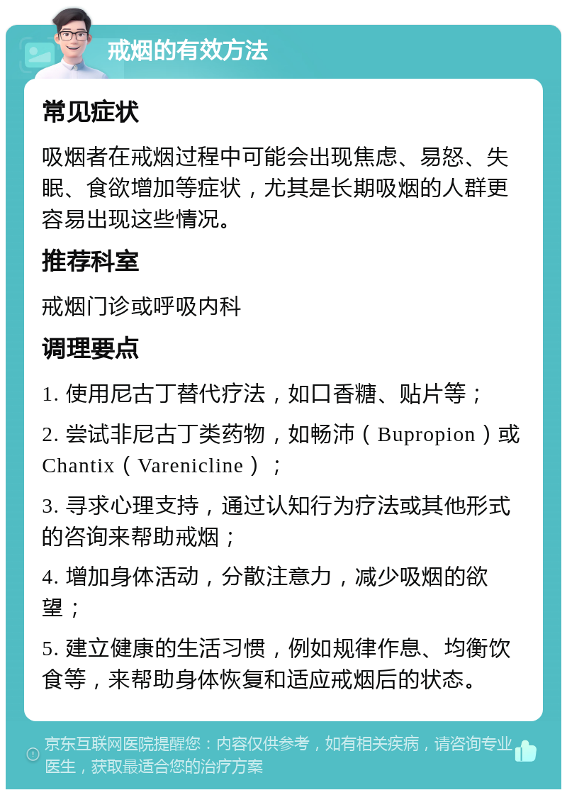 戒烟的有效方法 常见症状 吸烟者在戒烟过程中可能会出现焦虑、易怒、失眠、食欲增加等症状，尤其是长期吸烟的人群更容易出现这些情况。 推荐科室 戒烟门诊或呼吸内科 调理要点 1. 使用尼古丁替代疗法，如口香糖、贴片等； 2. 尝试非尼古丁类药物，如畅沛（Bupropion）或Chantix（Varenicline）； 3. 寻求心理支持，通过认知行为疗法或其他形式的咨询来帮助戒烟； 4. 增加身体活动，分散注意力，减少吸烟的欲望； 5. 建立健康的生活习惯，例如规律作息、均衡饮食等，来帮助身体恢复和适应戒烟后的状态。