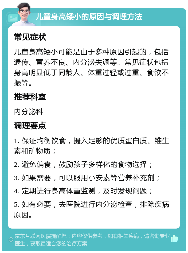 儿童身高矮小的原因与调理方法 常见症状 儿童身高矮小可能是由于多种原因引起的，包括遗传、营养不良、内分泌失调等。常见症状包括身高明显低于同龄人、体重过轻或过重、食欲不振等。 推荐科室 内分泌科 调理要点 1. 保证均衡饮食，摄入足够的优质蛋白质、维生素和矿物质； 2. 避免偏食，鼓励孩子多样化的食物选择； 3. 如果需要，可以服用小安素等营养补充剂； 4. 定期进行身高体重监测，及时发现问题； 5. 如有必要，去医院进行内分泌检查，排除疾病原因。