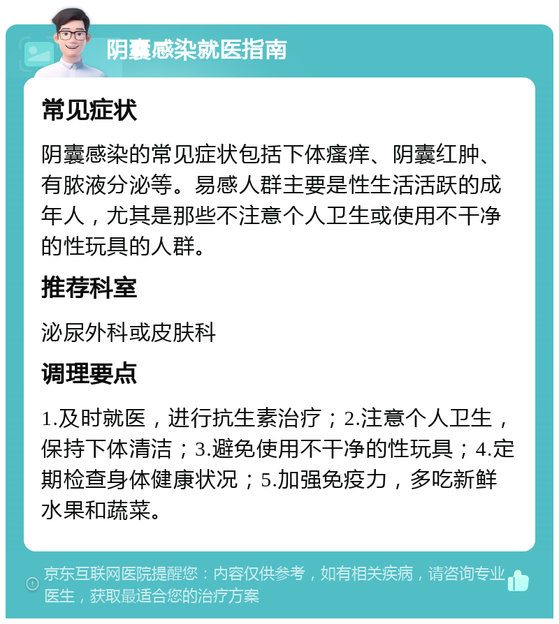 阴囊感染就医指南 常见症状 阴囊感染的常见症状包括下体瘙痒、阴囊红肿、有脓液分泌等。易感人群主要是性生活活跃的成年人，尤其是那些不注意个人卫生或使用不干净的性玩具的人群。 推荐科室 泌尿外科或皮肤科 调理要点 1.及时就医，进行抗生素治疗；2.注意个人卫生，保持下体清洁；3.避免使用不干净的性玩具；4.定期检查身体健康状况；5.加强免疫力，多吃新鲜水果和蔬菜。