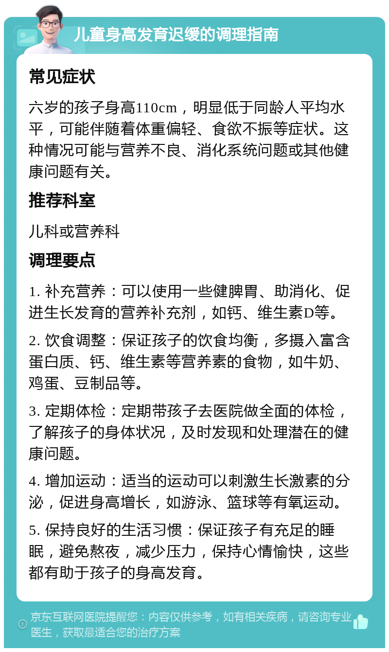 儿童身高发育迟缓的调理指南 常见症状 六岁的孩子身高110cm，明显低于同龄人平均水平，可能伴随着体重偏轻、食欲不振等症状。这种情况可能与营养不良、消化系统问题或其他健康问题有关。 推荐科室 儿科或营养科 调理要点 1. 补充营养：可以使用一些健脾胃、助消化、促进生长发育的营养补充剂，如钙、维生素D等。 2. 饮食调整：保证孩子的饮食均衡，多摄入富含蛋白质、钙、维生素等营养素的食物，如牛奶、鸡蛋、豆制品等。 3. 定期体检：定期带孩子去医院做全面的体检，了解孩子的身体状况，及时发现和处理潜在的健康问题。 4. 增加运动：适当的运动可以刺激生长激素的分泌，促进身高增长，如游泳、篮球等有氧运动。 5. 保持良好的生活习惯：保证孩子有充足的睡眠，避免熬夜，减少压力，保持心情愉快，这些都有助于孩子的身高发育。