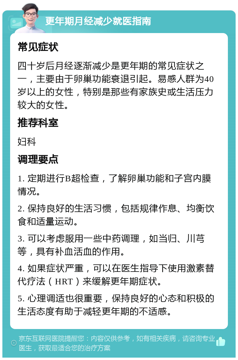 更年期月经减少就医指南 常见症状 四十岁后月经逐渐减少是更年期的常见症状之一，主要由于卵巢功能衰退引起。易感人群为40岁以上的女性，特别是那些有家族史或生活压力较大的女性。 推荐科室 妇科 调理要点 1. 定期进行B超检查，了解卵巢功能和子宫内膜情况。 2. 保持良好的生活习惯，包括规律作息、均衡饮食和适量运动。 3. 可以考虑服用一些中药调理，如当归、川芎等，具有补血活血的作用。 4. 如果症状严重，可以在医生指导下使用激素替代疗法（HRT）来缓解更年期症状。 5. 心理调适也很重要，保持良好的心态和积极的生活态度有助于减轻更年期的不适感。