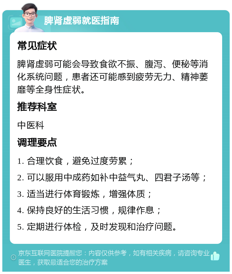 脾肾虚弱就医指南 常见症状 脾肾虚弱可能会导致食欲不振、腹泻、便秘等消化系统问题，患者还可能感到疲劳无力、精神萎靡等全身性症状。 推荐科室 中医科 调理要点 1. 合理饮食，避免过度劳累； 2. 可以服用中成药如补中益气丸、四君子汤等； 3. 适当进行体育锻炼，增强体质； 4. 保持良好的生活习惯，规律作息； 5. 定期进行体检，及时发现和治疗问题。