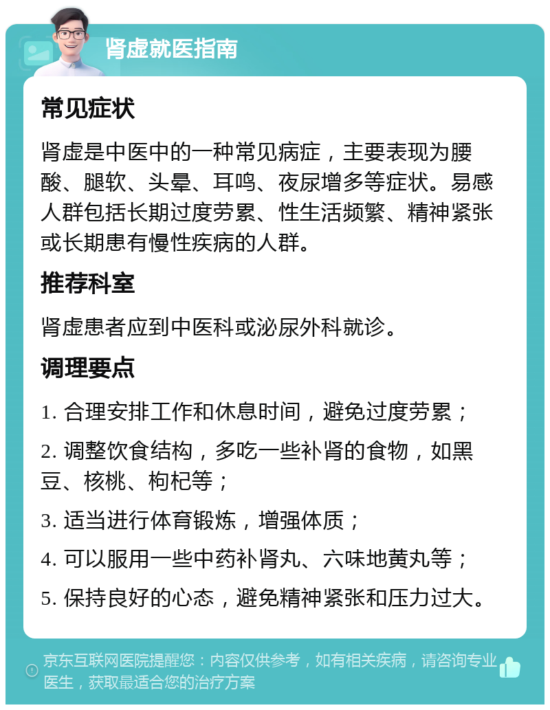 肾虚就医指南 常见症状 肾虚是中医中的一种常见病症，主要表现为腰酸、腿软、头晕、耳鸣、夜尿增多等症状。易感人群包括长期过度劳累、性生活频繁、精神紧张或长期患有慢性疾病的人群。 推荐科室 肾虚患者应到中医科或泌尿外科就诊。 调理要点 1. 合理安排工作和休息时间，避免过度劳累； 2. 调整饮食结构，多吃一些补肾的食物，如黑豆、核桃、枸杞等； 3. 适当进行体育锻炼，增强体质； 4. 可以服用一些中药补肾丸、六味地黄丸等； 5. 保持良好的心态，避免精神紧张和压力过大。