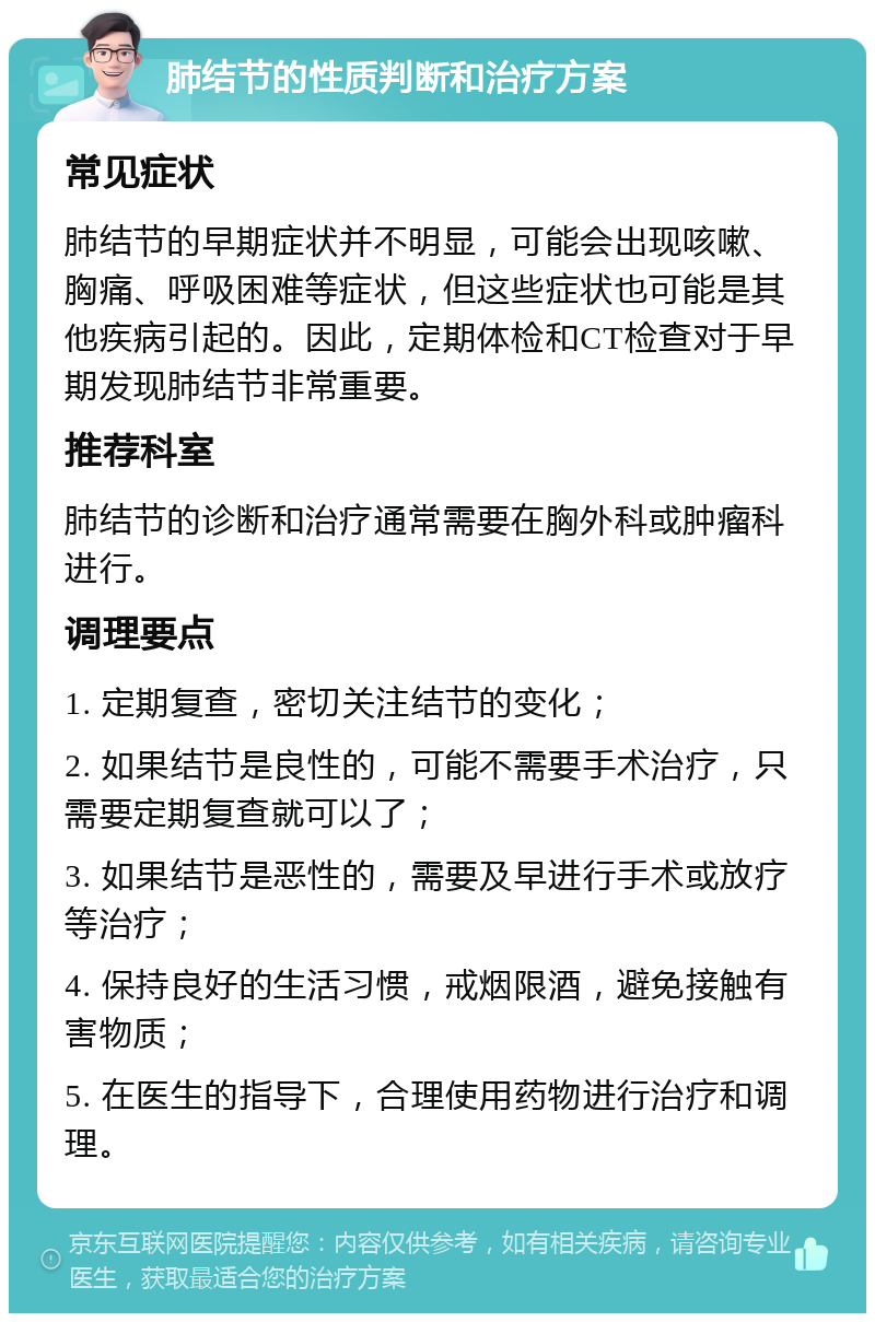 肺结节的性质判断和治疗方案 常见症状 肺结节的早期症状并不明显，可能会出现咳嗽、胸痛、呼吸困难等症状，但这些症状也可能是其他疾病引起的。因此，定期体检和CT检查对于早期发现肺结节非常重要。 推荐科室 肺结节的诊断和治疗通常需要在胸外科或肿瘤科进行。 调理要点 1. 定期复查，密切关注结节的变化； 2. 如果结节是良性的，可能不需要手术治疗，只需要定期复查就可以了； 3. 如果结节是恶性的，需要及早进行手术或放疗等治疗； 4. 保持良好的生活习惯，戒烟限酒，避免接触有害物质； 5. 在医生的指导下，合理使用药物进行治疗和调理。