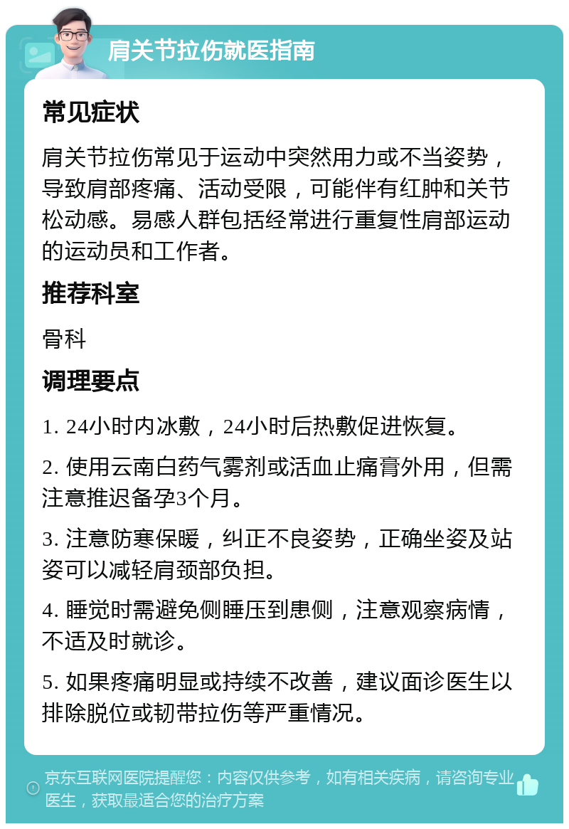 肩关节拉伤就医指南 常见症状 肩关节拉伤常见于运动中突然用力或不当姿势，导致肩部疼痛、活动受限，可能伴有红肿和关节松动感。易感人群包括经常进行重复性肩部运动的运动员和工作者。 推荐科室 骨科 调理要点 1. 24小时内冰敷，24小时后热敷促进恢复。 2. 使用云南白药气雾剂或活血止痛膏外用，但需注意推迟备孕3个月。 3. 注意防寒保暖，纠正不良姿势，正确坐姿及站姿可以减轻肩颈部负担。 4. 睡觉时需避免侧睡压到患侧，注意观察病情，不适及时就诊。 5. 如果疼痛明显或持续不改善，建议面诊医生以排除脱位或韧带拉伤等严重情况。