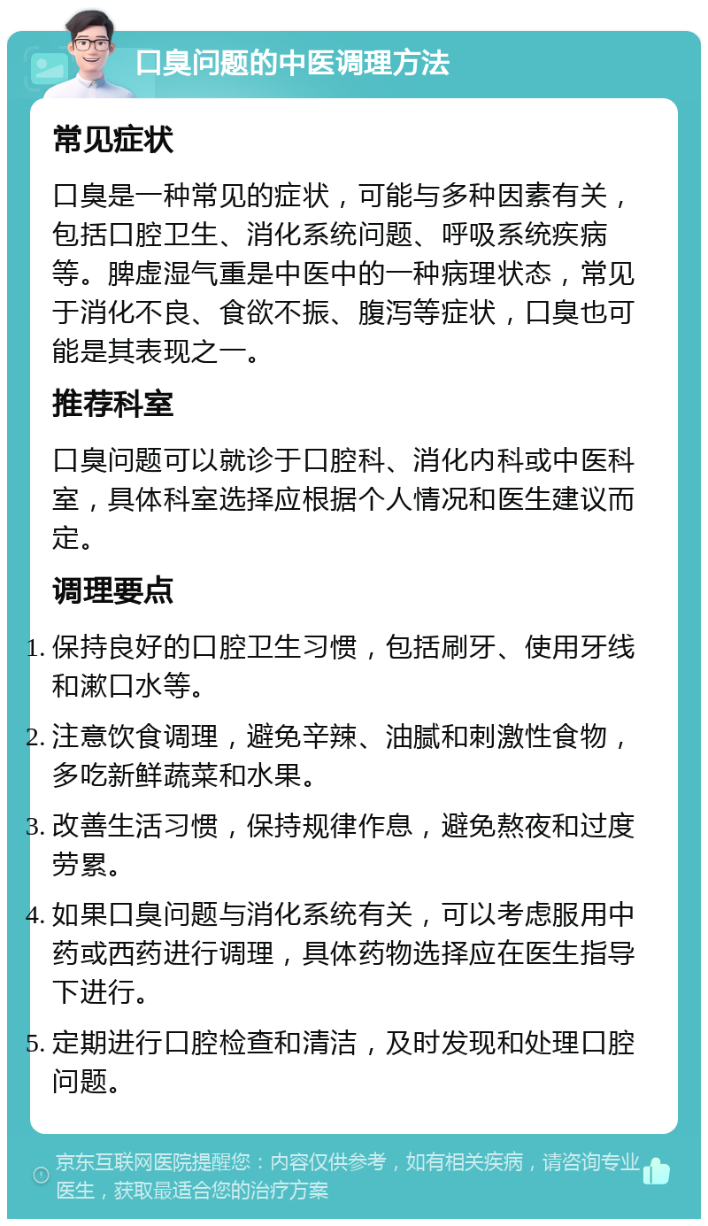 口臭问题的中医调理方法 常见症状 口臭是一种常见的症状，可能与多种因素有关，包括口腔卫生、消化系统问题、呼吸系统疾病等。脾虚湿气重是中医中的一种病理状态，常见于消化不良、食欲不振、腹泻等症状，口臭也可能是其表现之一。 推荐科室 口臭问题可以就诊于口腔科、消化内科或中医科室，具体科室选择应根据个人情况和医生建议而定。 调理要点 保持良好的口腔卫生习惯，包括刷牙、使用牙线和漱口水等。 注意饮食调理，避免辛辣、油腻和刺激性食物，多吃新鲜蔬菜和水果。 改善生活习惯，保持规律作息，避免熬夜和过度劳累。 如果口臭问题与消化系统有关，可以考虑服用中药或西药进行调理，具体药物选择应在医生指导下进行。 定期进行口腔检查和清洁，及时发现和处理口腔问题。