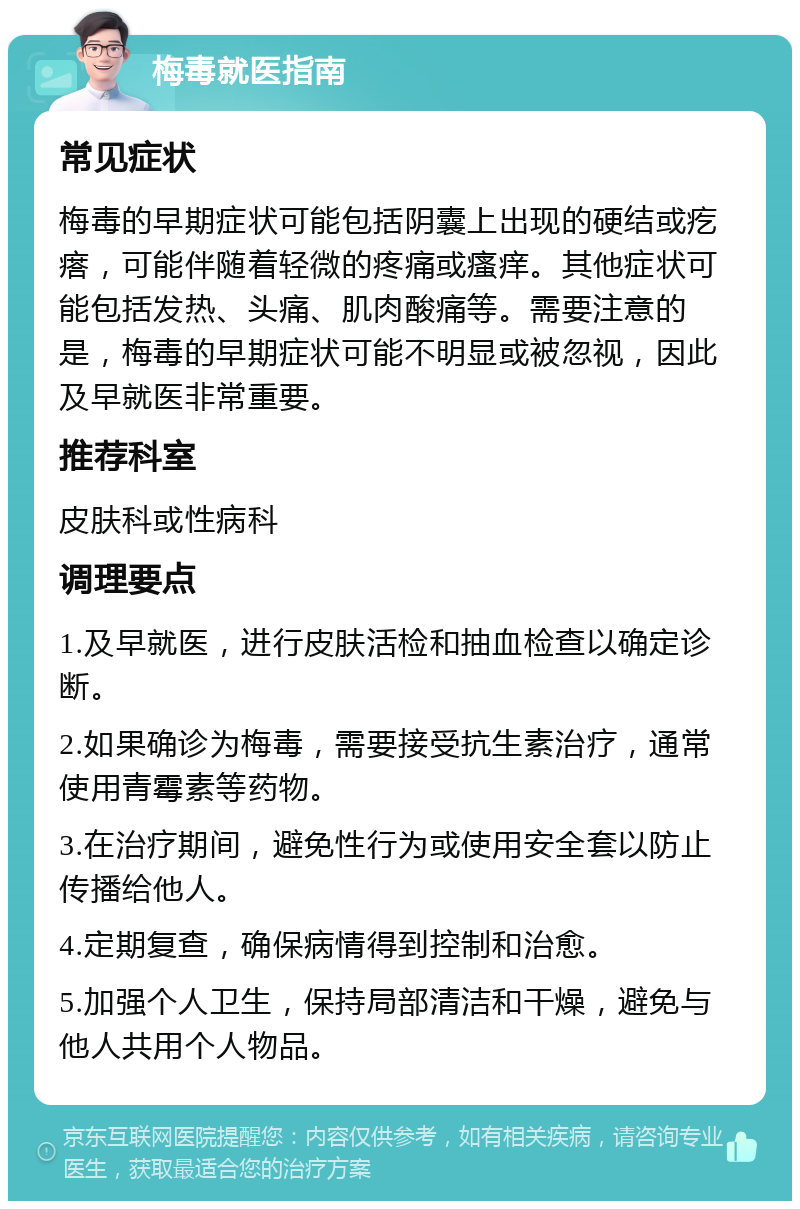 梅毒就医指南 常见症状 梅毒的早期症状可能包括阴囊上出现的硬结或疙瘩，可能伴随着轻微的疼痛或瘙痒。其他症状可能包括发热、头痛、肌肉酸痛等。需要注意的是，梅毒的早期症状可能不明显或被忽视，因此及早就医非常重要。 推荐科室 皮肤科或性病科 调理要点 1.及早就医，进行皮肤活检和抽血检查以确定诊断。 2.如果确诊为梅毒，需要接受抗生素治疗，通常使用青霉素等药物。 3.在治疗期间，避免性行为或使用安全套以防止传播给他人。 4.定期复查，确保病情得到控制和治愈。 5.加强个人卫生，保持局部清洁和干燥，避免与他人共用个人物品。