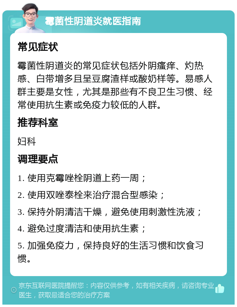 霉菌性阴道炎就医指南 常见症状 霉菌性阴道炎的常见症状包括外阴瘙痒、灼热感、白带增多且呈豆腐渣样或酸奶样等。易感人群主要是女性，尤其是那些有不良卫生习惯、经常使用抗生素或免疫力较低的人群。 推荐科室 妇科 调理要点 1. 使用克霉唑栓阴道上药一周； 2. 使用双唑泰栓来治疗混合型感染； 3. 保持外阴清洁干燥，避免使用刺激性洗液； 4. 避免过度清洁和使用抗生素； 5. 加强免疫力，保持良好的生活习惯和饮食习惯。