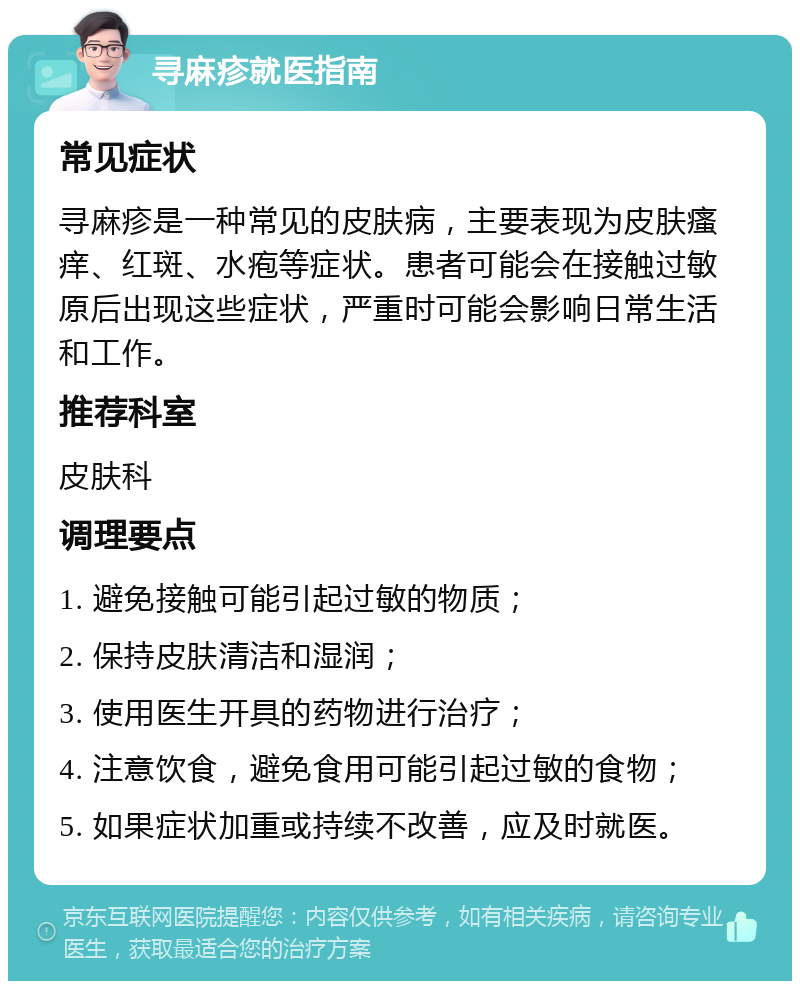 寻麻疹就医指南 常见症状 寻麻疹是一种常见的皮肤病，主要表现为皮肤瘙痒、红斑、水疱等症状。患者可能会在接触过敏原后出现这些症状，严重时可能会影响日常生活和工作。 推荐科室 皮肤科 调理要点 1. 避免接触可能引起过敏的物质； 2. 保持皮肤清洁和湿润； 3. 使用医生开具的药物进行治疗； 4. 注意饮食，避免食用可能引起过敏的食物； 5. 如果症状加重或持续不改善，应及时就医。