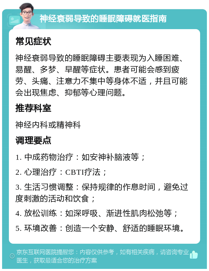 神经衰弱导致的睡眠障碍就医指南 常见症状 神经衰弱导致的睡眠障碍主要表现为入睡困难、易醒、多梦、早醒等症状。患者可能会感到疲劳、头痛、注意力不集中等身体不适，并且可能会出现焦虑、抑郁等心理问题。 推荐科室 神经内科或精神科 调理要点 1. 中成药物治疗：如安神补脑液等； 2. 心理治疗：CBTI疗法； 3. 生活习惯调整：保持规律的作息时间，避免过度刺激的活动和饮食； 4. 放松训练：如深呼吸、渐进性肌肉松弛等； 5. 环境改善：创造一个安静、舒适的睡眠环境。