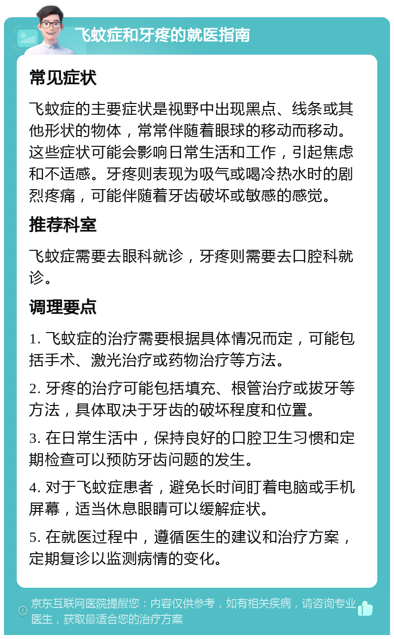 飞蚊症和牙疼的就医指南 常见症状 飞蚊症的主要症状是视野中出现黑点、线条或其他形状的物体，常常伴随着眼球的移动而移动。这些症状可能会影响日常生活和工作，引起焦虑和不适感。牙疼则表现为吸气或喝冷热水时的剧烈疼痛，可能伴随着牙齿破坏或敏感的感觉。 推荐科室 飞蚊症需要去眼科就诊，牙疼则需要去口腔科就诊。 调理要点 1. 飞蚊症的治疗需要根据具体情况而定，可能包括手术、激光治疗或药物治疗等方法。 2. 牙疼的治疗可能包括填充、根管治疗或拔牙等方法，具体取决于牙齿的破坏程度和位置。 3. 在日常生活中，保持良好的口腔卫生习惯和定期检查可以预防牙齿问题的发生。 4. 对于飞蚊症患者，避免长时间盯着电脑或手机屏幕，适当休息眼睛可以缓解症状。 5. 在就医过程中，遵循医生的建议和治疗方案，定期复诊以监测病情的变化。