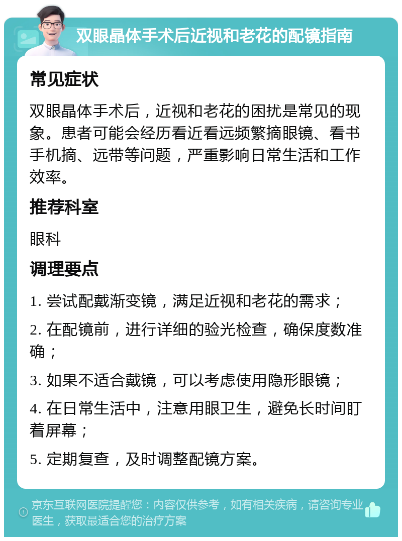 双眼晶体手术后近视和老花的配镜指南 常见症状 双眼晶体手术后，近视和老花的困扰是常见的现象。患者可能会经历看近看远频繁摘眼镜、看书手机摘、远带等问题，严重影响日常生活和工作效率。 推荐科室 眼科 调理要点 1. 尝试配戴渐变镜，满足近视和老花的需求； 2. 在配镜前，进行详细的验光检查，确保度数准确； 3. 如果不适合戴镜，可以考虑使用隐形眼镜； 4. 在日常生活中，注意用眼卫生，避免长时间盯着屏幕； 5. 定期复查，及时调整配镜方案。