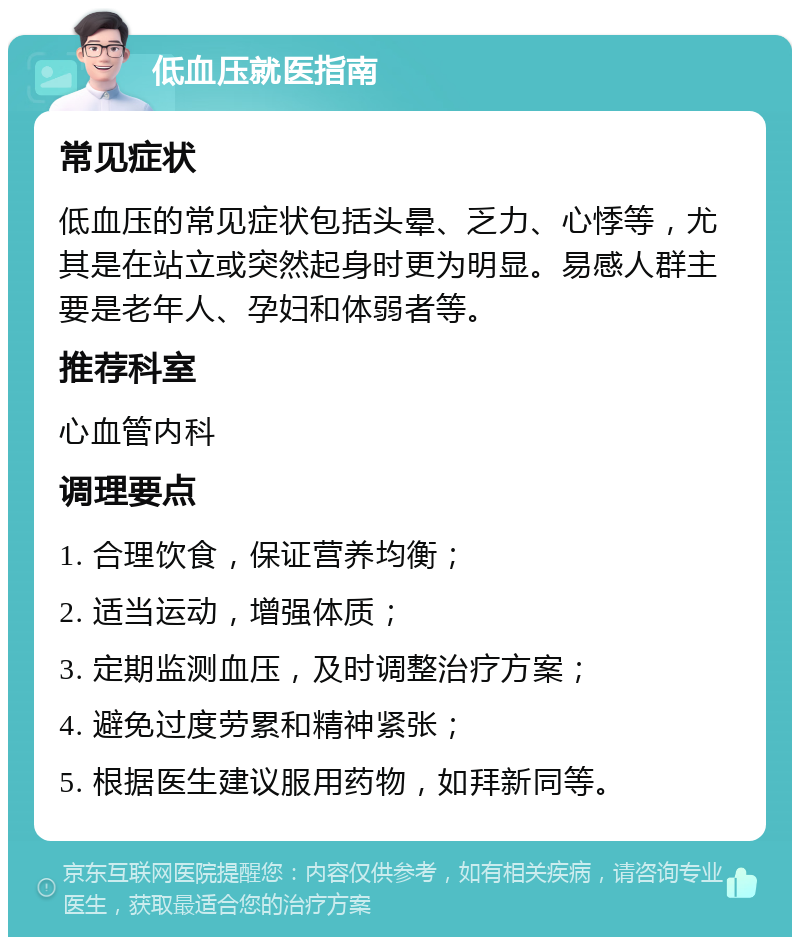 低血压就医指南 常见症状 低血压的常见症状包括头晕、乏力、心悸等，尤其是在站立或突然起身时更为明显。易感人群主要是老年人、孕妇和体弱者等。 推荐科室 心血管内科 调理要点 1. 合理饮食，保证营养均衡； 2. 适当运动，增强体质； 3. 定期监测血压，及时调整治疗方案； 4. 避免过度劳累和精神紧张； 5. 根据医生建议服用药物，如拜新同等。