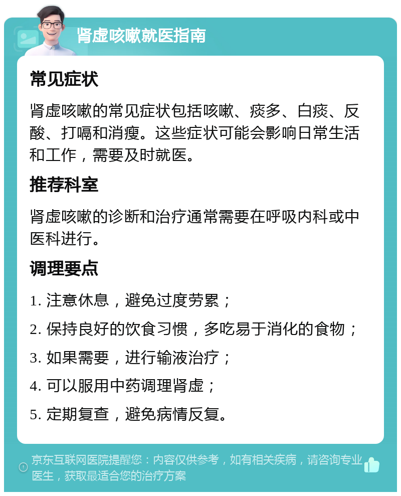 肾虚咳嗽就医指南 常见症状 肾虚咳嗽的常见症状包括咳嗽、痰多、白痰、反酸、打嗝和消瘦。这些症状可能会影响日常生活和工作，需要及时就医。 推荐科室 肾虚咳嗽的诊断和治疗通常需要在呼吸内科或中医科进行。 调理要点 1. 注意休息，避免过度劳累； 2. 保持良好的饮食习惯，多吃易于消化的食物； 3. 如果需要，进行输液治疗； 4. 可以服用中药调理肾虚； 5. 定期复查，避免病情反复。