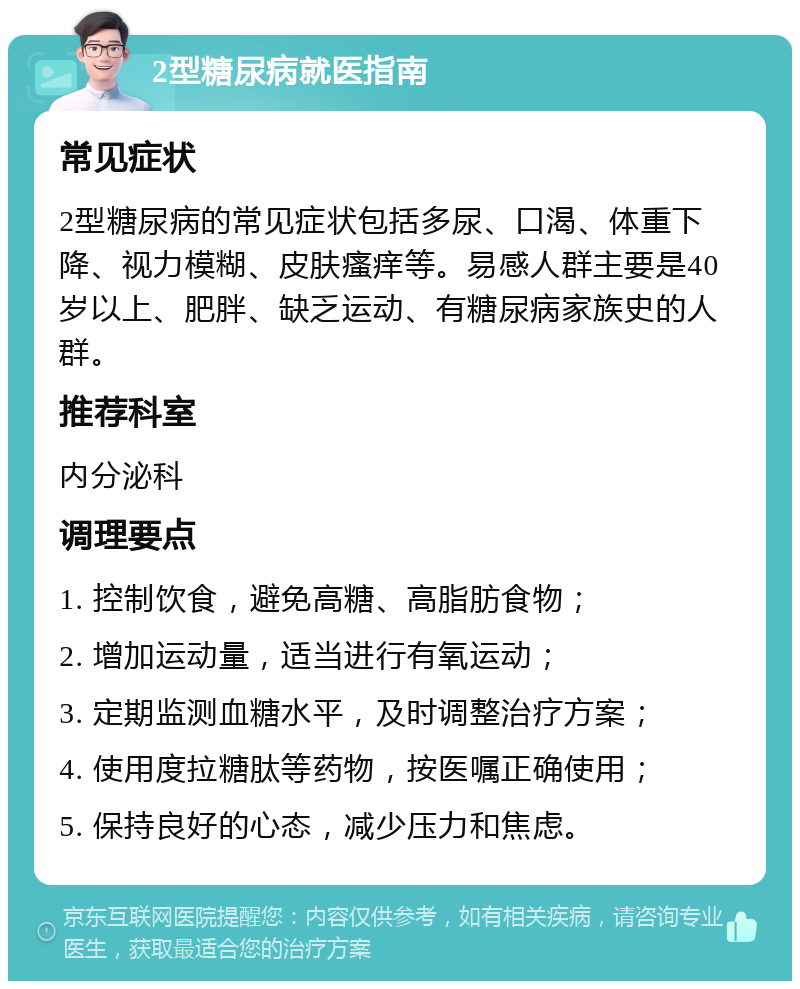 2型糖尿病就医指南 常见症状 2型糖尿病的常见症状包括多尿、口渴、体重下降、视力模糊、皮肤瘙痒等。易感人群主要是40岁以上、肥胖、缺乏运动、有糖尿病家族史的人群。 推荐科室 内分泌科 调理要点 1. 控制饮食，避免高糖、高脂肪食物； 2. 增加运动量，适当进行有氧运动； 3. 定期监测血糖水平，及时调整治疗方案； 4. 使用度拉糖肽等药物，按医嘱正确使用； 5. 保持良好的心态，减少压力和焦虑。