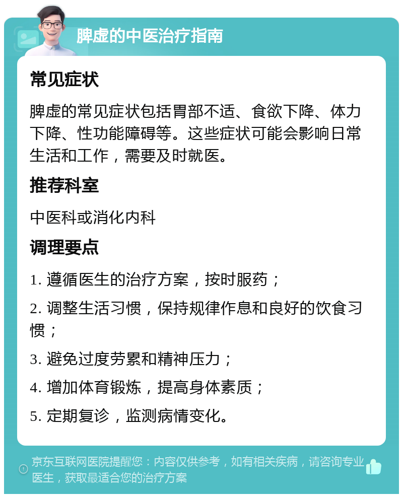 脾虚的中医治疗指南 常见症状 脾虚的常见症状包括胃部不适、食欲下降、体力下降、性功能障碍等。这些症状可能会影响日常生活和工作，需要及时就医。 推荐科室 中医科或消化内科 调理要点 1. 遵循医生的治疗方案，按时服药； 2. 调整生活习惯，保持规律作息和良好的饮食习惯； 3. 避免过度劳累和精神压力； 4. 增加体育锻炼，提高身体素质； 5. 定期复诊，监测病情变化。