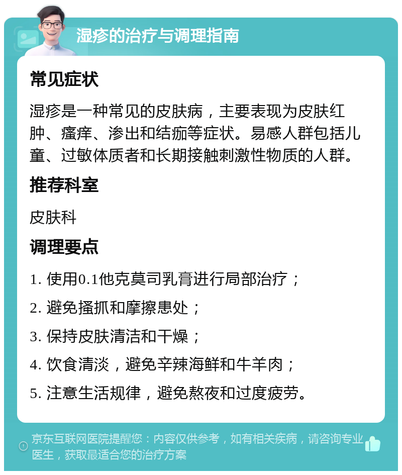 湿疹的治疗与调理指南 常见症状 湿疹是一种常见的皮肤病，主要表现为皮肤红肿、瘙痒、渗出和结痂等症状。易感人群包括儿童、过敏体质者和长期接触刺激性物质的人群。 推荐科室 皮肤科 调理要点 1. 使用0.1他克莫司乳膏进行局部治疗； 2. 避免搔抓和摩擦患处； 3. 保持皮肤清洁和干燥； 4. 饮食清淡，避免辛辣海鲜和牛羊肉； 5. 注意生活规律，避免熬夜和过度疲劳。