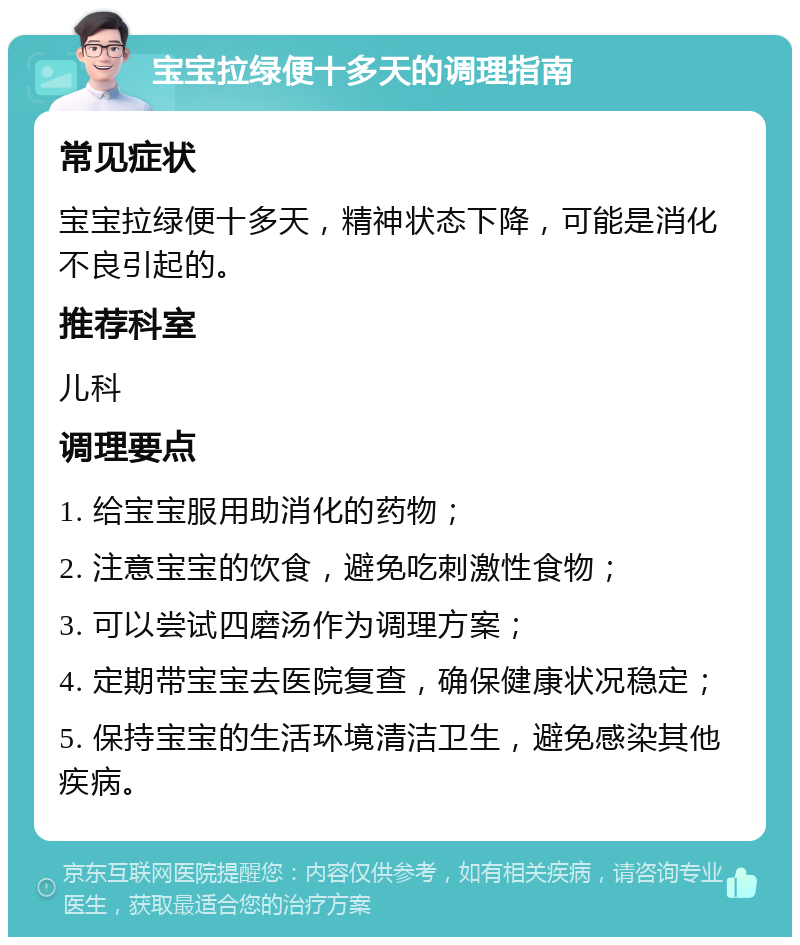 宝宝拉绿便十多天的调理指南 常见症状 宝宝拉绿便十多天，精神状态下降，可能是消化不良引起的。 推荐科室 儿科 调理要点 1. 给宝宝服用助消化的药物； 2. 注意宝宝的饮食，避免吃刺激性食物； 3. 可以尝试四磨汤作为调理方案； 4. 定期带宝宝去医院复查，确保健康状况稳定； 5. 保持宝宝的生活环境清洁卫生，避免感染其他疾病。