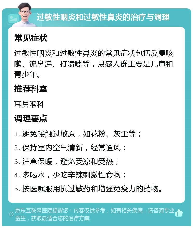 过敏性咽炎和过敏性鼻炎的治疗与调理 常见症状 过敏性咽炎和过敏性鼻炎的常见症状包括反复咳嗽、流鼻涕、打喷嚏等，易感人群主要是儿童和青少年。 推荐科室 耳鼻喉科 调理要点 1. 避免接触过敏原，如花粉、灰尘等； 2. 保持室内空气清新，经常通风； 3. 注意保暖，避免受凉和受热； 4. 多喝水，少吃辛辣刺激性食物； 5. 按医嘱服用抗过敏药和增强免疫力的药物。