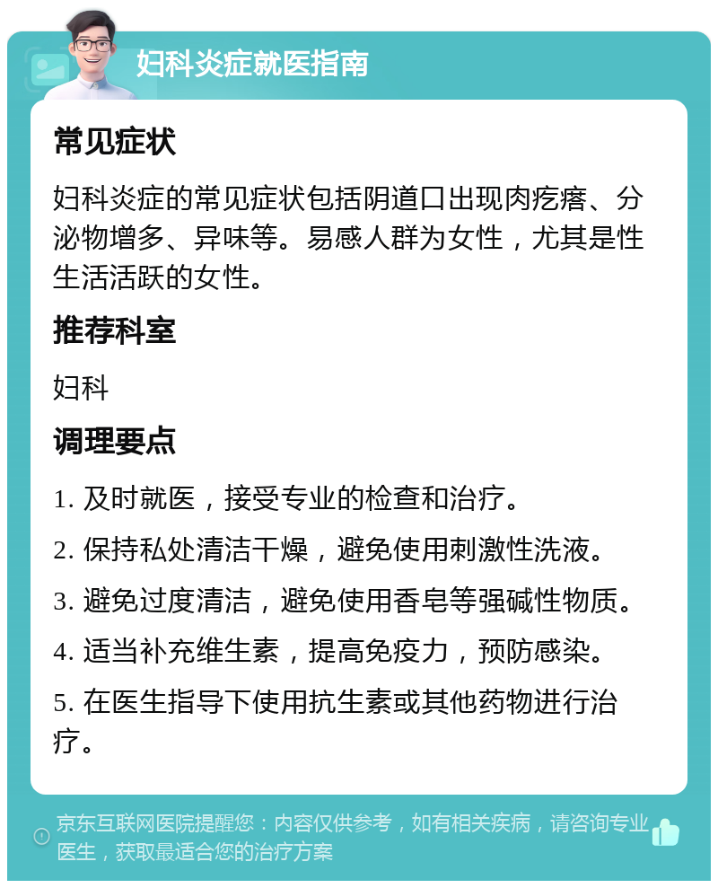 妇科炎症就医指南 常见症状 妇科炎症的常见症状包括阴道口出现肉疙瘩、分泌物增多、异味等。易感人群为女性，尤其是性生活活跃的女性。 推荐科室 妇科 调理要点 1. 及时就医，接受专业的检查和治疗。 2. 保持私处清洁干燥，避免使用刺激性洗液。 3. 避免过度清洁，避免使用香皂等强碱性物质。 4. 适当补充维生素，提高免疫力，预防感染。 5. 在医生指导下使用抗生素或其他药物进行治疗。