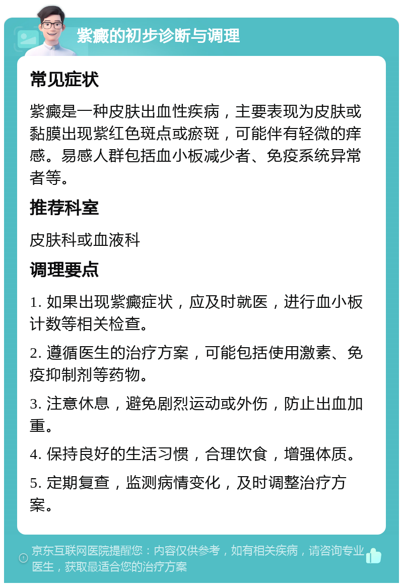 紫癜的初步诊断与调理 常见症状 紫癜是一种皮肤出血性疾病，主要表现为皮肤或黏膜出现紫红色斑点或瘀斑，可能伴有轻微的痒感。易感人群包括血小板减少者、免疫系统异常者等。 推荐科室 皮肤科或血液科 调理要点 1. 如果出现紫癜症状，应及时就医，进行血小板计数等相关检查。 2. 遵循医生的治疗方案，可能包括使用激素、免疫抑制剂等药物。 3. 注意休息，避免剧烈运动或外伤，防止出血加重。 4. 保持良好的生活习惯，合理饮食，增强体质。 5. 定期复查，监测病情变化，及时调整治疗方案。