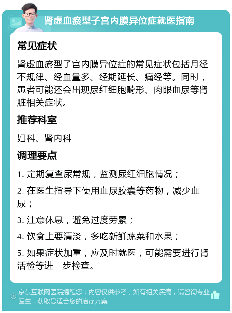 肾虚血瘀型子宫内膜异位症就医指南 常见症状 肾虚血瘀型子宫内膜异位症的常见症状包括月经不规律、经血量多、经期延长、痛经等。同时，患者可能还会出现尿红细胞畸形、肉眼血尿等肾脏相关症状。 推荐科室 妇科、肾内科 调理要点 1. 定期复查尿常规，监测尿红细胞情况； 2. 在医生指导下使用血尿胶囊等药物，减少血尿； 3. 注意休息，避免过度劳累； 4. 饮食上要清淡，多吃新鲜蔬菜和水果； 5. 如果症状加重，应及时就医，可能需要进行肾活检等进一步检查。